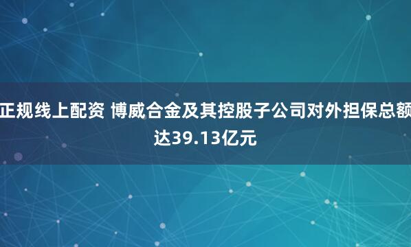 正规线上配资 博威合金及其控股子公司对外担保总额达39.13亿元