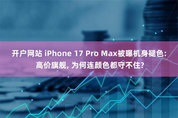 开户网站 iPhone 17 Pro Max被曝机身褪色: 高价旗舰, 为何连颜色都守不住?