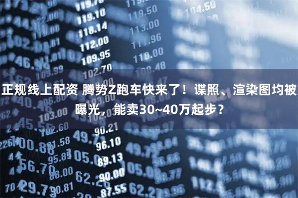 正规线上配资 腾势Z跑车快来了！谍照、渲染图均被曝光，能卖30~40万起步？
