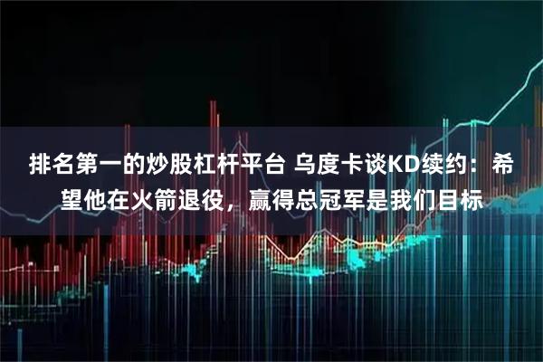 排名第一的炒股杠杆平台 乌度卡谈KD续约：希望他在火箭退役，赢得总冠军是我们目标