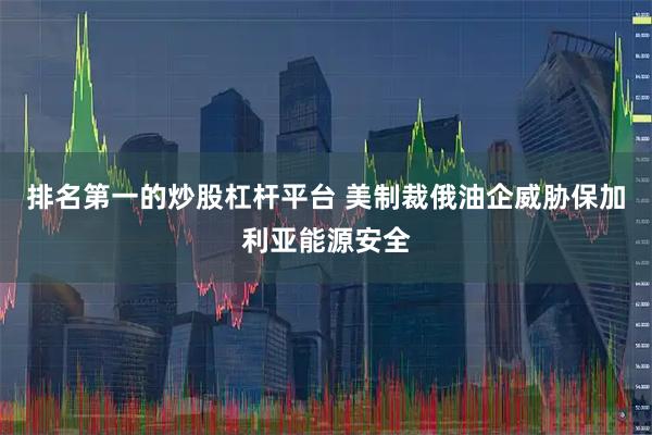 排名第一的炒股杠杆平台 美制裁俄油企威胁保加利亚能源安全