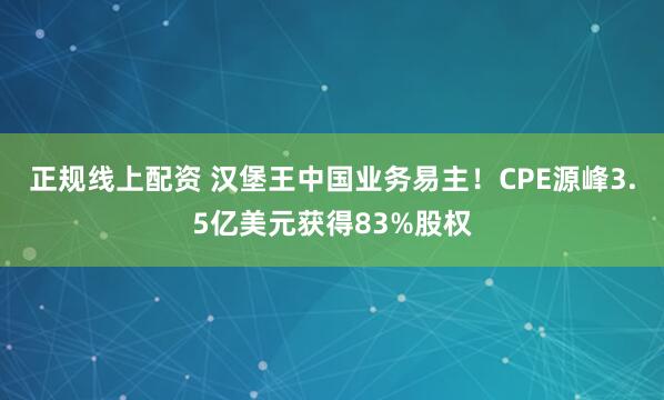 正规线上配资 汉堡王中国业务易主！CPE源峰3.5亿美元获得83%股权