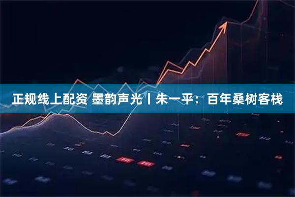 正规线上配资 墨韵声光丨朱一平：百年桑树客栈