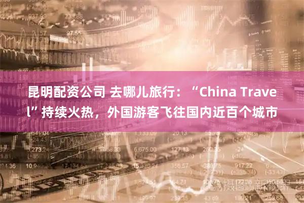 昆明配资公司 去哪儿旅行：“China Travel”持续火热，外国游客飞往国内近百个城市
