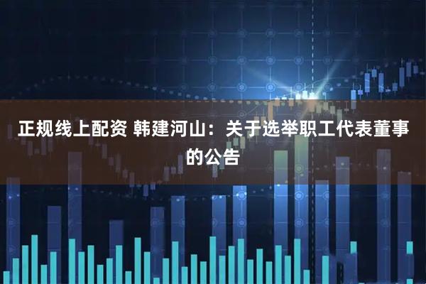 正规线上配资 韩建河山：关于选举职工代表董事的公告