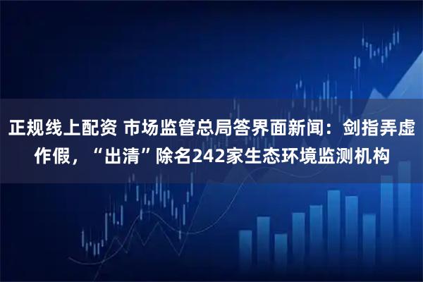 正规线上配资 市场监管总局答界面新闻：剑指弄虚作假，“出清”除名242家生态环境监测机构