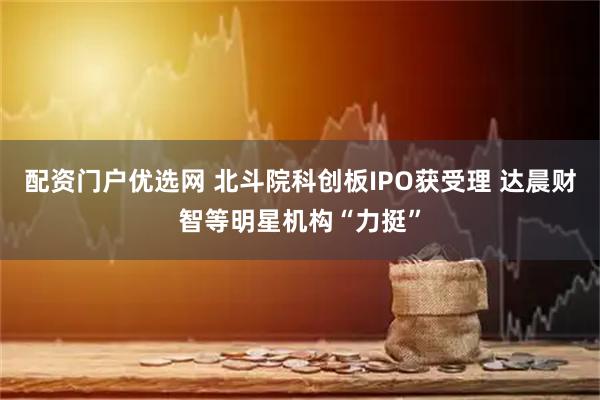 配资门户优选网 北斗院科创板IPO获受理 达晨财智等明星机构“力挺”