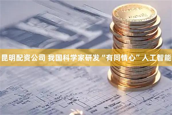 昆明配资公司 我国科学家研发“有同情心”人工智能