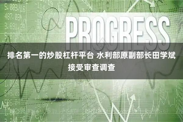 排名第一的炒股杠杆平台 水利部原副部长田学斌接受审查调查
