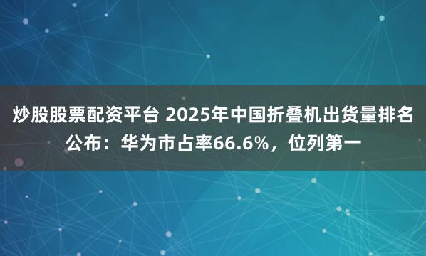炒股股票配资平台 2025年中国折叠机出货量排名公布：华为市占率66.6%，位列第一