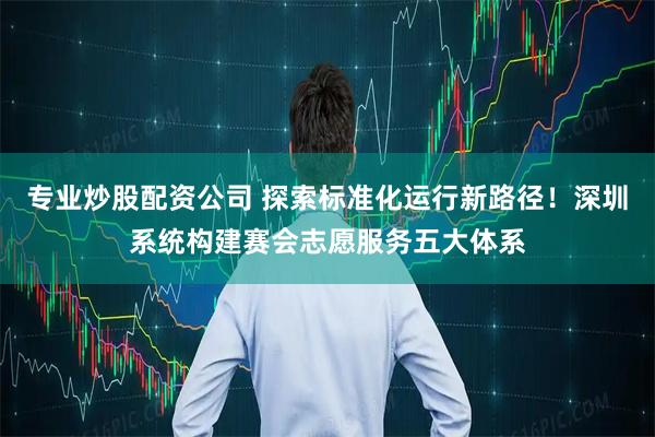 专业炒股配资公司 探索标准化运行新路径！深圳系统构建赛会志愿服务五大体系