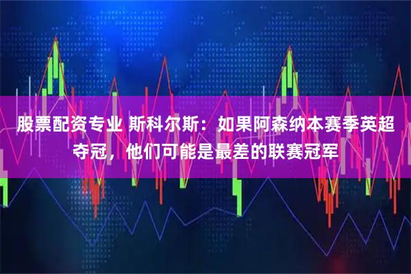 股票配资专业 斯科尔斯：如果阿森纳本赛季英超夺冠，他们可能是最差的联赛冠军