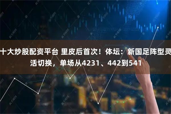 十大炒股配资平台 里皮后首次！体坛：新国足阵型灵活切换，单场从4231、442到541