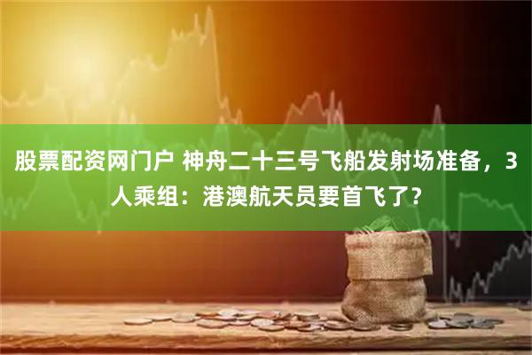 股票配资网门户 神舟二十三号飞船发射场准备，3人乘组：港澳航天员要首飞了？