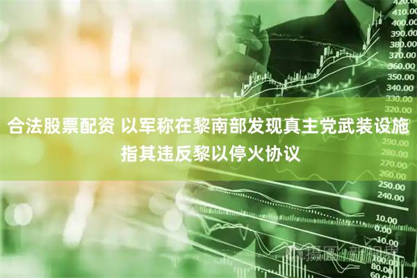 合法股票配资 以军称在黎南部发现真主党武装设施 指其违反黎以停火协议