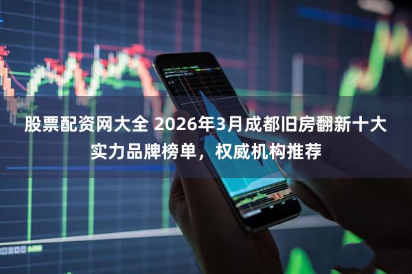 股票配资网大全 2026年3月成都旧房翻新十大实力品牌榜单，权威机构推荐