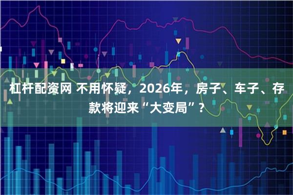 杠杆配资网 不用怀疑，2026年，房子、车子、存款将迎来“大变局”？