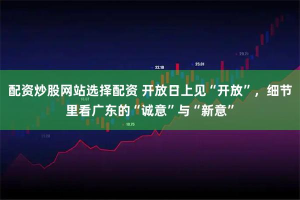 配资炒股网站选择配资 开放日上见“开放”，细节里看广东的“诚意”与“新意”