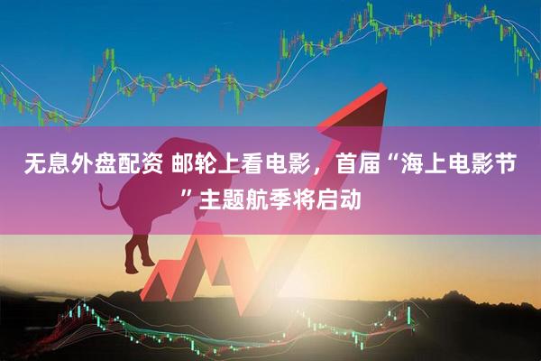 无息外盘配资 邮轮上看电影，首届“海上电影节”主题航季将启动