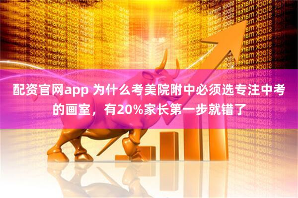 配资官网app 为什么考美院附中必须选专注中考的画室，有20%家长第一步就错了