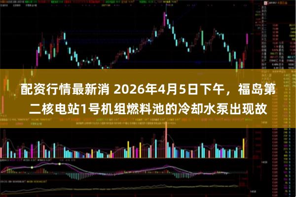 配资行情最新消 2026年4月5日下午，福岛第二核电站1号机组燃料池的冷却水泵出现故