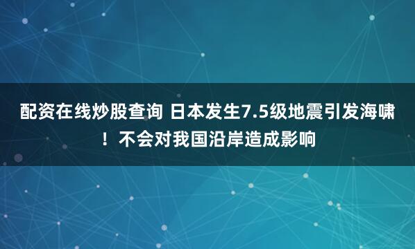 配资在线炒股查询 日本发生7.5级地震引发海啸！不会对我国沿岸造成影响