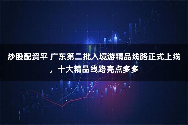 炒股配资平 广东第二批入境游精品线路正式上线，十大精品线路亮点多多