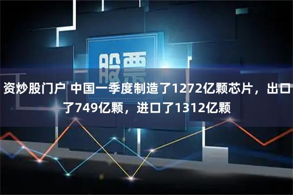 资炒股门户 中国一季度制造了1272亿颗芯片，出口了749亿颗，进口了1312亿颗