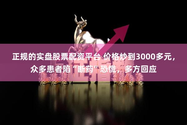正规的实盘股票配资平台 价格炒到3000多元，众多患者陷“断药”恐慌，多方回应