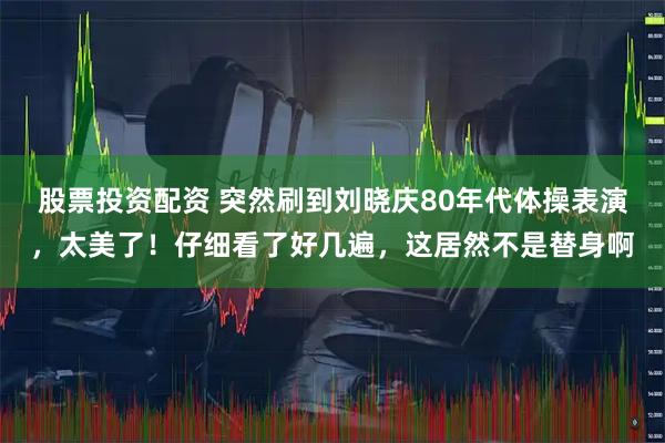 股票投资配资 突然刷到刘晓庆80年代体操表演，太美了！仔细看了好几遍，这居然不是替身啊