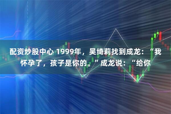 配资炒股中心 1999年，吴绮莉找到成龙：“我怀孕了，孩子是你的。”成龙说：“给你