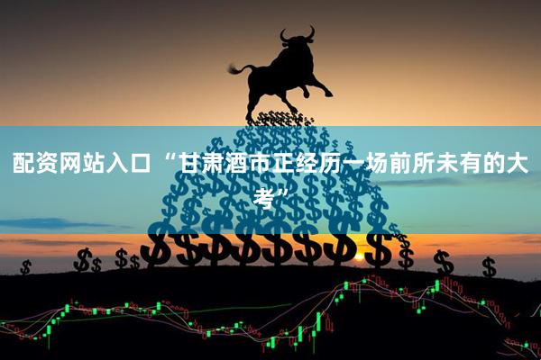 配资网站入口 “甘肃酒市正经历一场前所未有的大考”
