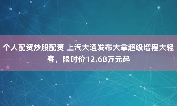 个人配资炒股配资 上汽大通发布大拿超级增程大轻客，限时价12.68万元起