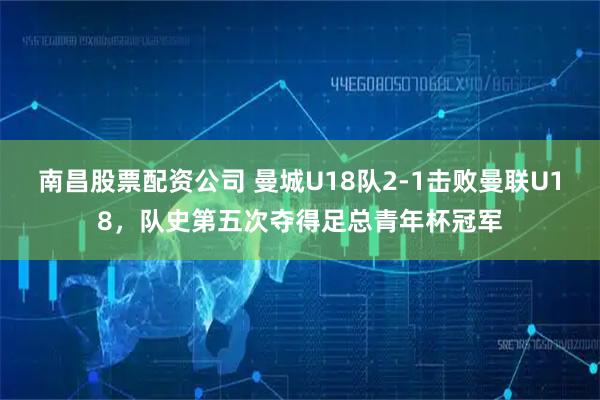 南昌股票配资公司 曼城U18队2-1击败曼联U18，队史第五次夺得足总青年杯冠军