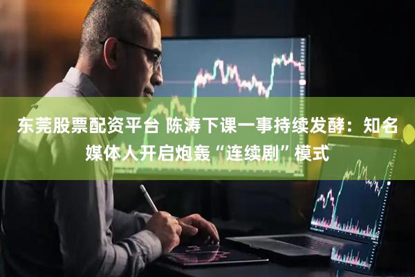 东莞股票配资平台 陈涛下课一事持续发酵：知名媒体人开启炮轰“连续剧”模式