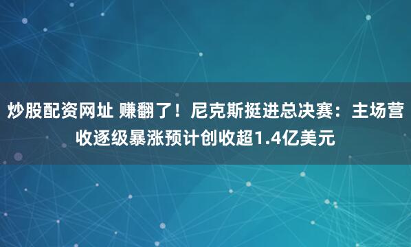炒股配资网址 赚翻了！尼克斯挺进总决赛：主场营收逐级暴涨预计创收超1.4亿美元