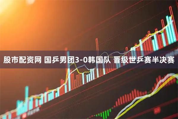 股市配资网 国乒男团3-0韩国队 晋级世乒赛半决赛