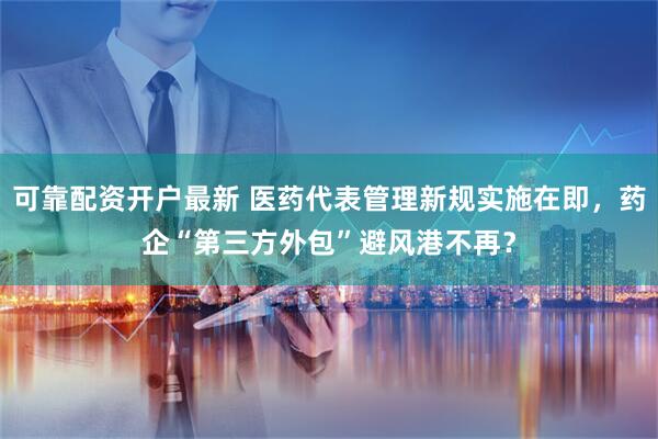 可靠配资开户最新 医药代表管理新规实施在即，药企“第三方外包”避风港不再？
