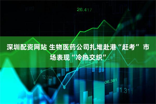 深圳配资网站 生物医药公司扎堆赴港“赶考” 市场表现“冷热交织”