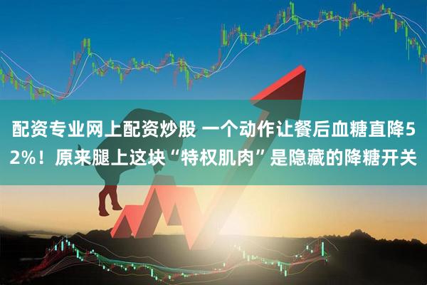 配资专业网上配资炒股 一个动作让餐后血糖直降52%!原来腿上这块“特权肌肉”是隐藏的降糖开关