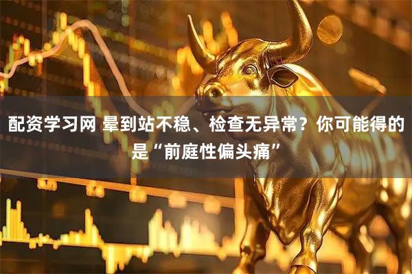 配资学习网 晕到站不稳、检查无异常？你可能得的是“前庭性偏头痛”