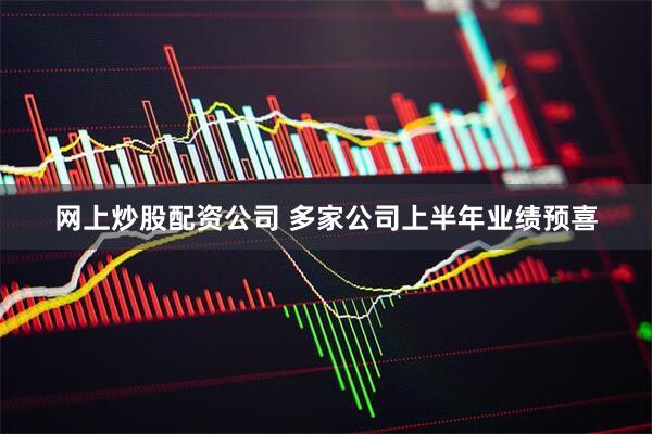 网上炒股配资公司 多家公司上半年业绩预喜