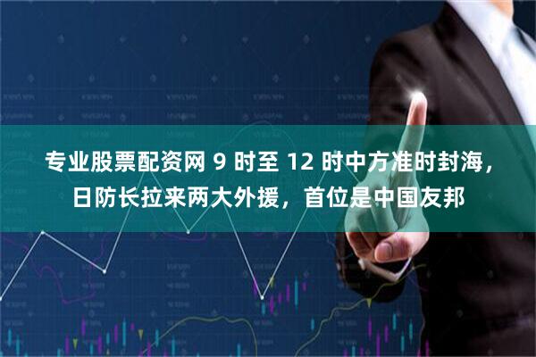 专业股票配资网 9 时至 12 时中方准时封海,日防长拉来两大外援,首位是中国友邦