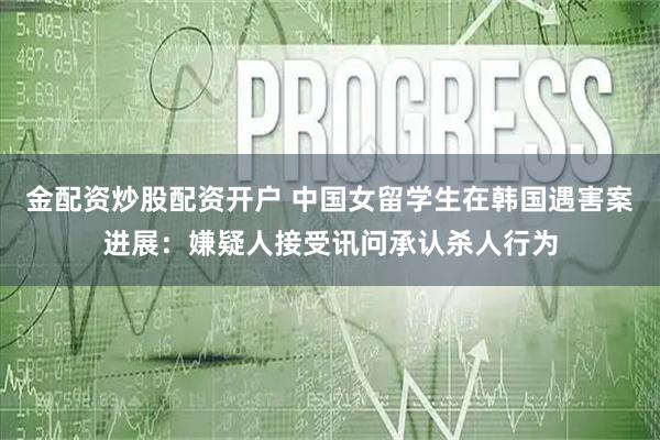 金配资炒股配资开户 中国女留学生在韩国遇害案进展：嫌疑人接受讯问承认杀人行为