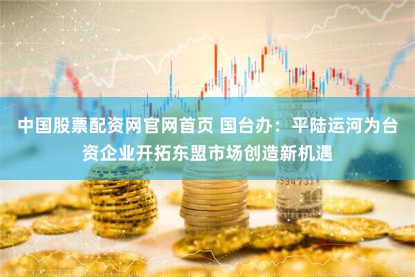 中国股票配资网官网首页 国台办：平陆运河为台资企业开拓东盟市场创造新机遇