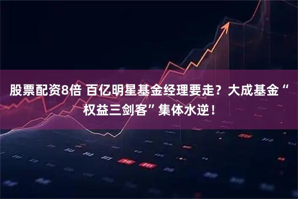 股票配资8倍 百亿明星基金经理要走？大成基金“权益三剑客”集体水逆！