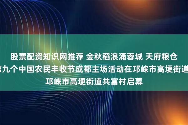 股票配资知识网推荐 金秋稻浪涌蓉城 天府粮仓庆丰收——第九个中国农民丰收节成都主场活动在邛崃市高埂街道共富村启幕